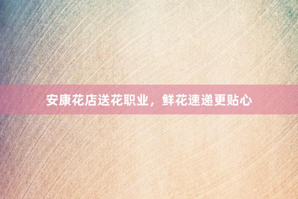 安康花店送花职业，鲜花速递更贴心